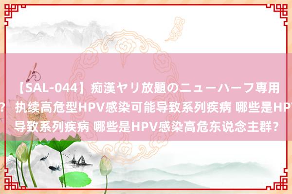【SAL-044】痴漢ヤリ放題のニューハーフ専用車は本当にあるのか！？ 执续高危型HPV感染可能导致系列疾病 哪些是HPV感染高危东说念主群？
