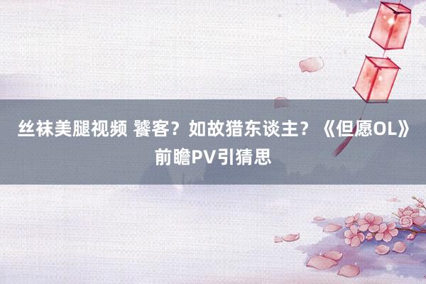 丝袜美腿视频 饕客？如故猎东谈主？《但愿OL》前瞻PV引猜思