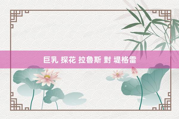 巨乳 探花 拉魯斯 對 堤格雷