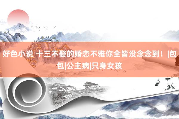 好色小说 十三不娶的婚恋不雅你全皆没念念到！|包包|公主病|只身女孩