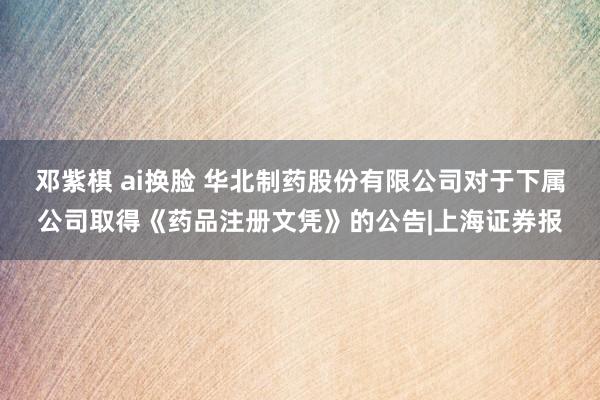 邓紫棋 ai换脸 华北制药股份有限公司对于下属公司取得《药品注册文凭》的公告|上海证券报
