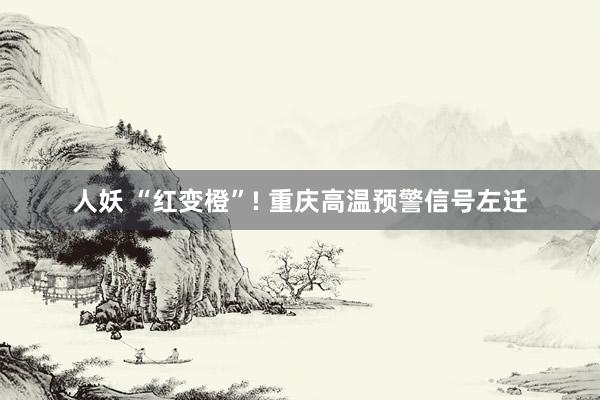 人妖 “红变橙”! 重庆高温预警信号左迁