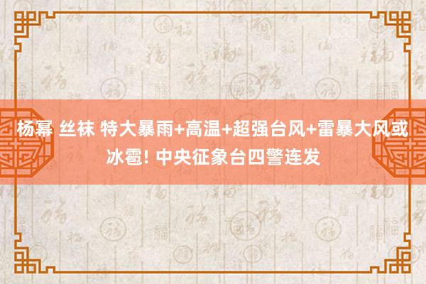 杨幂 丝袜 特大暴雨+高温+超强台风+雷暴大风或冰雹! 中央征象台四警连发