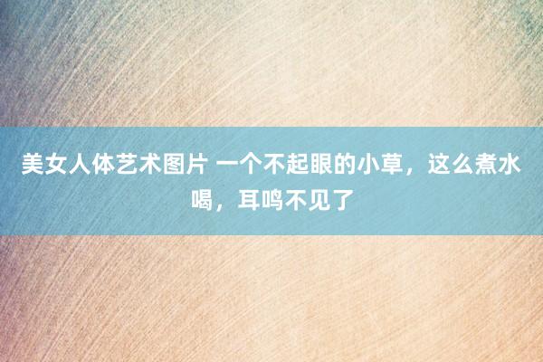 美女人体艺术图片 一个不起眼的小草,这么煮水喝,耳鸣不见了