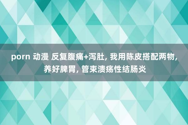 porn 动漫 反复腹痛+泻肚， 我用陈皮搭配两物， 养好脾胃， 管束溃疡性结肠炎