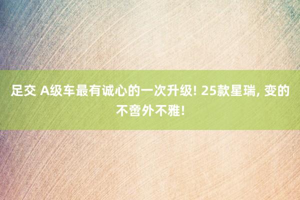足交 A级车最有诚心的一次升级! 25款星瑞， 变的不啻外不雅!