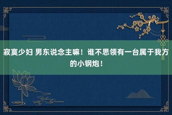 寂寞少妇 男东说念主嘛！谁不思领有一台属于我方的小钢炮！