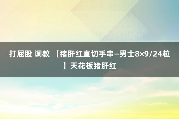 打屁股 调教 【猪肝红直切手串—男士8×9/24粒】天花板猪肝红