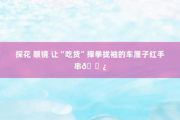 探花 眼镜 让“吃货”撺拳拢袖的车厘子红手串📿