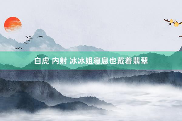 白虎 内射 冰冰姐寝息也戴着翡翠