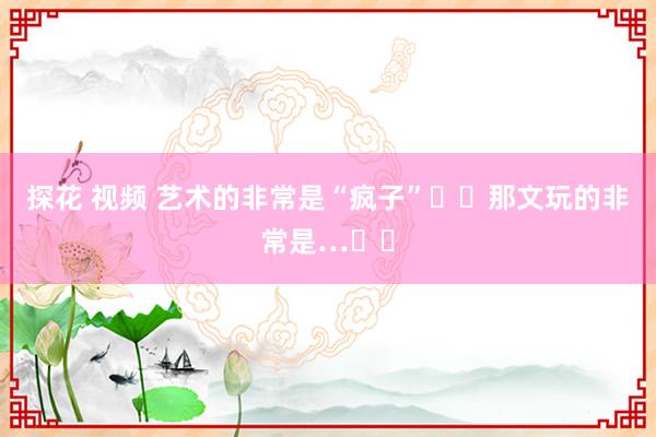 探花 视频 艺术的非常是“疯子”❗️那文玩的非常是…⁉️