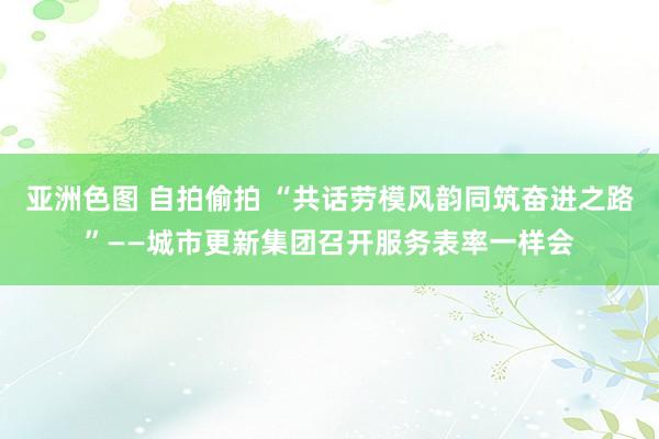 亚洲色图 自拍偷拍 “共话劳模风韵同筑奋进之路”——城市更新集团召开服务表率一样会