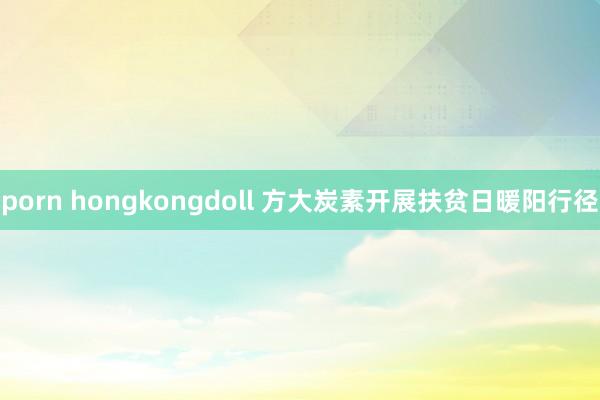 porn hongkongdoll 方大炭素开展扶贫日暖阳行径