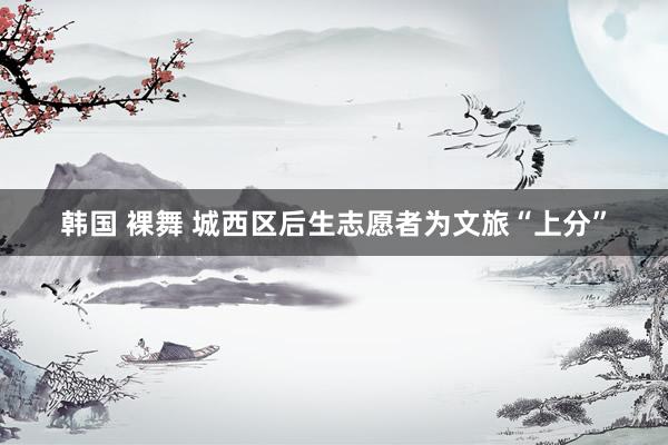 韩国 裸舞 城西区后生志愿者为文旅“上分”