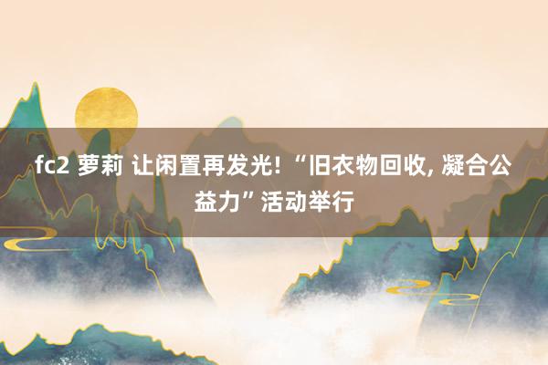 fc2 萝莉 让闲置再发光! “旧衣物回收， 凝合公益力”活动举行