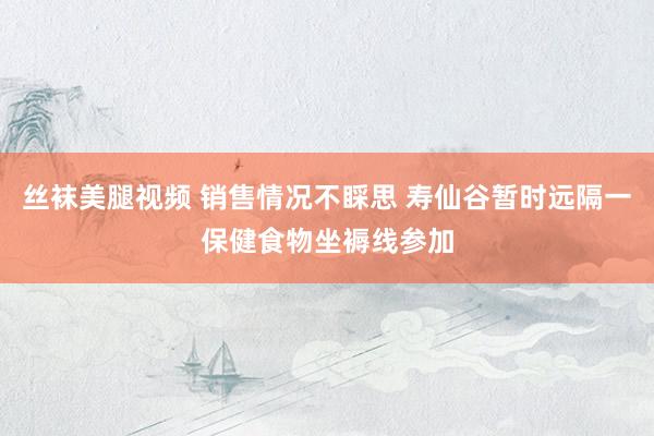 丝袜美腿视频 销售情况不睬思 寿仙谷暂时远隔一保健食物坐褥线参加