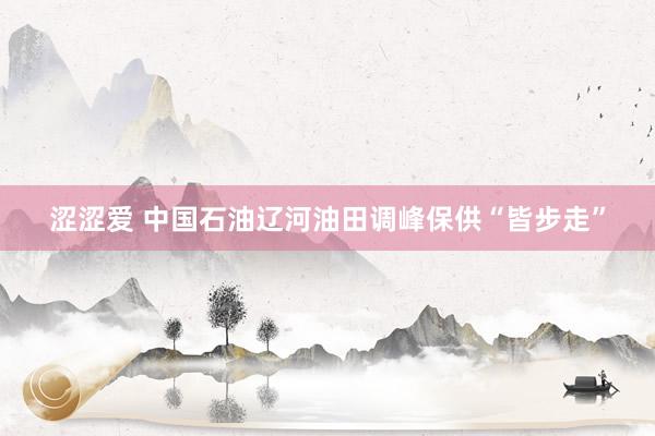 涩涩爱 中国石油辽河油田调峰保供“皆步走”