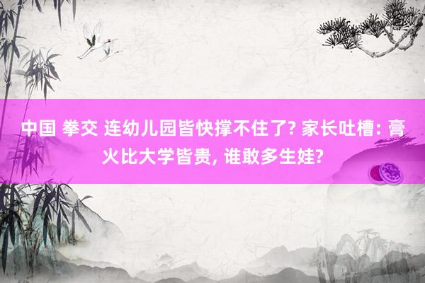 中国 拳交 连幼儿园皆快撑不住了? 家长吐槽: 膏火比大学皆贵， 谁敢多生娃?