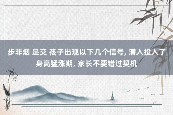 步非烟 足交 孩子出现以下几个信号， 潜入投入了身高猛涨期， 家长不要错过契机