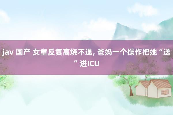 jav 国产 女童反复高烧不退， 爸妈一个操作把她“送”进ICU