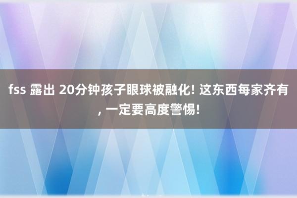 fss 露出 20分钟孩子眼球被融化! 这东西每家齐有， 一定要高度警惕!