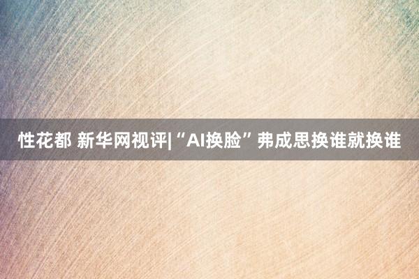 性花都 新华网视评|“AI换脸”弗成思换谁就换谁