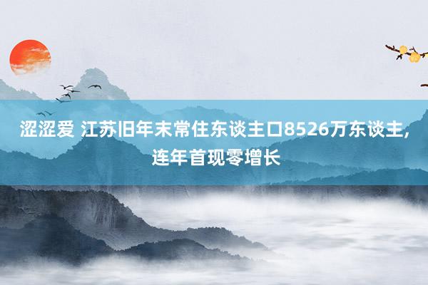 涩涩爱 江苏旧年末常住东谈主口8526万东谈主， 连年首现零增长