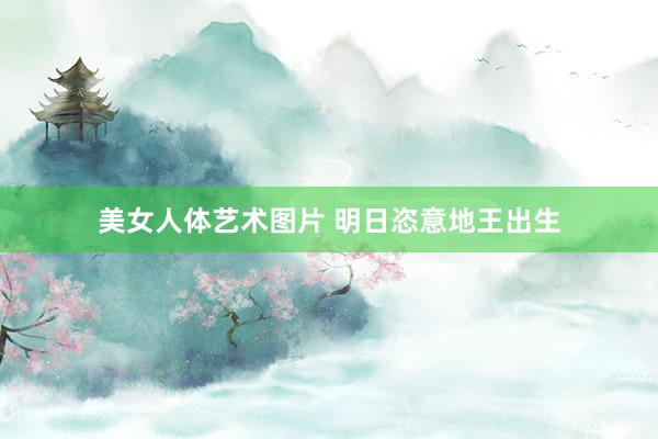 美女人体艺术图片 明日恣意地王出生