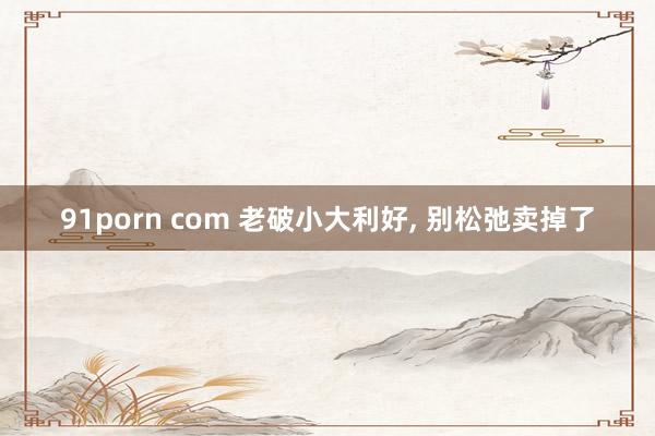 91porn com 老破小大利好， 别松弛卖掉了