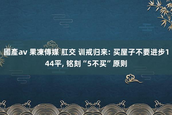 國產av 果凍傳媒 肛交 训戒归来: 买屋子不要进步144平， 铭刻“5不买”原则