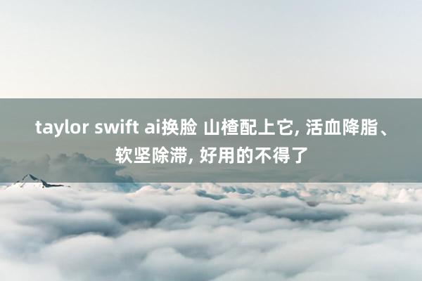 taylor swift ai换脸 山楂配上它， 活血降脂、软坚除滞， 好用的不得了