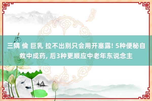 三隅 倫 巨乳 拉不出别只会用开塞露! 5种便秘自救中成药， 后3种更顺应中老年东说念主