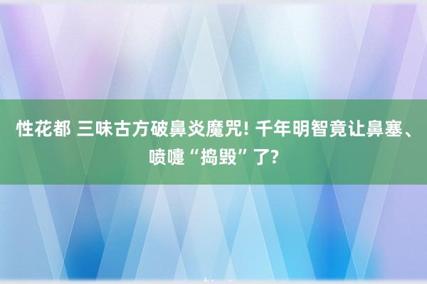 性花都 三味古方破鼻炎魔咒! 千年明智竟让鼻塞、喷嚏“捣毁”了?