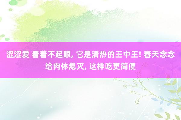 涩涩爱 看着不起眼， 它是清热的王中王! 春天念念给肉体熄灭， 这样吃更简便
