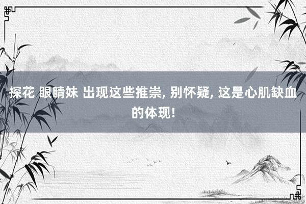 探花 眼睛妹 出现这些推崇， 别怀疑， 这是心肌缺血的体现!