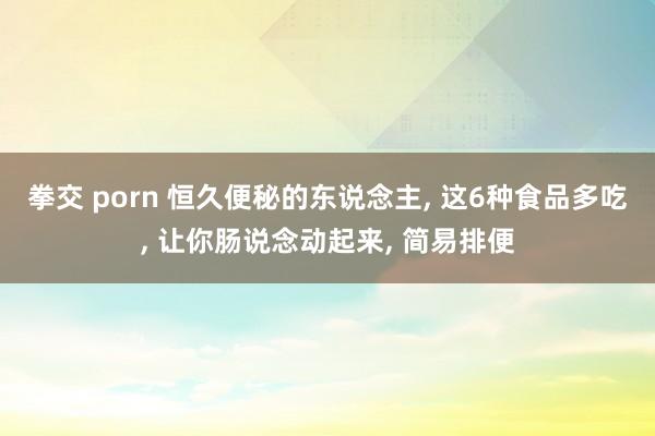 拳交 porn 恒久便秘的东说念主， 这6种食品多吃， 让你肠说念动起来， 简易排便