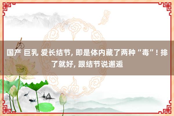 国产 巨乳 爱长结节， 即是体内藏了两种“毒”! 排了就好， 跟结节说邂逅