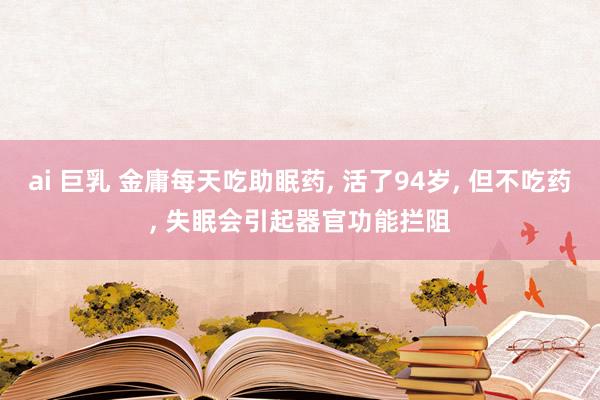 ai 巨乳 金庸每天吃助眠药， 活了94岁， 但不吃药， 失眠会引起器官功能拦阻
