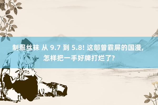 制服丝袜 从 9.7 到 5.8! 这部曾霸屏的国漫， 怎样把一手好牌打烂了?