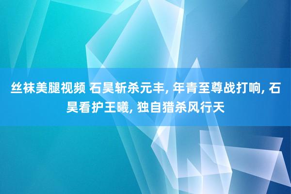 丝袜美腿视频 石昊斩杀元丰， 年青至尊战打响， 石昊看护王曦， 独自猎杀风行天