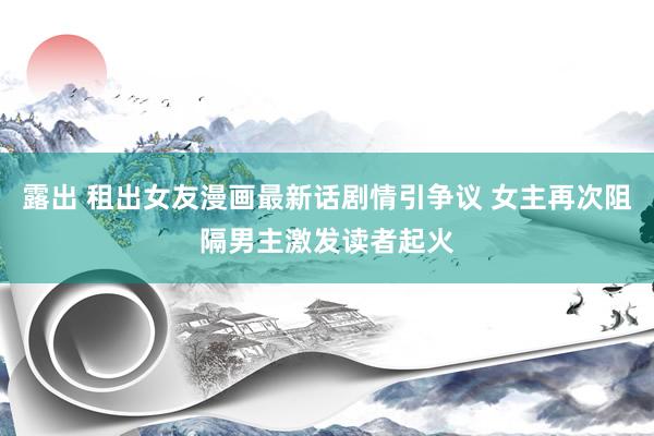露出 租出女友漫画最新话剧情引争议 女主再次阻隔男主激发读者起火