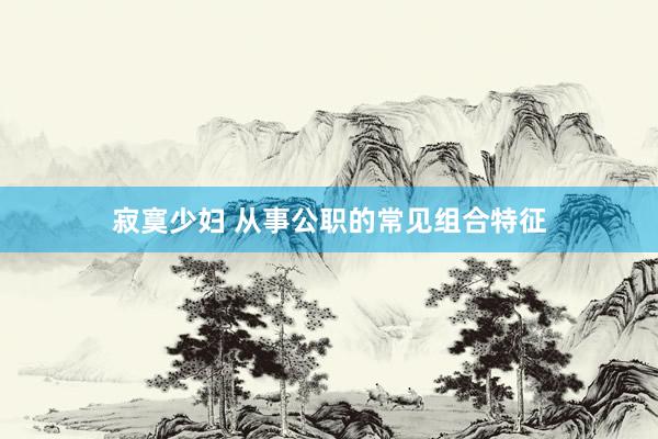 寂寞少妇 从事公职的常见组合特征