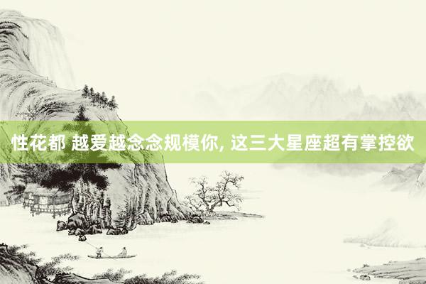 性花都 越爱越念念规模你， 这三大星座超有掌控欲