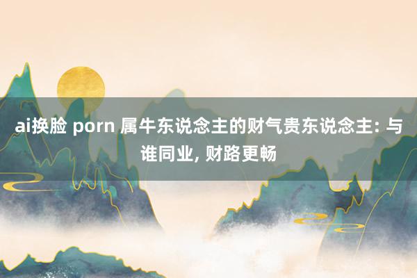 ai换脸 porn 属牛东说念主的财气贵东说念主: 与谁同业， 财路更畅