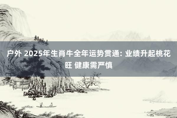 户外 2025年生肖牛全年运势贯通: 业绩升起桃花旺 健康需严慎