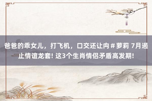 爸爸的乖女儿，打飞机，口交还让禸＃萝莉 7月遏止情谊龙套! 这3个生肖情侣矛盾高发期!