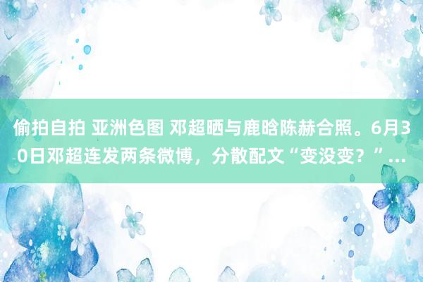 偷拍自拍 亚洲色图 邓超晒与鹿晗陈赫合照。6月30日邓超连发两条微博,分散配文“变没变?”...